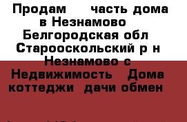 Продам 1.2 часть дома в Незнамово. - Белгородская обл., Старооскольский р-н, Незнамово с. Недвижимость » Дома, коттеджи, дачи обмен   